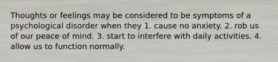 Thoughts or feelings may be considered to be symptoms of a psychological disorder when they 1. cause no anxiety. 2. rob us of our peace of mind. 3. start to interfere with daily activities. 4. allow us to function normally.