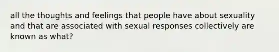 all the thoughts and feelings that people have about sexuality and that are associated with sexual responses collectively are known as what?