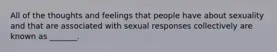 All of the thoughts and feelings that people have about sexuality and that are associated with sexual responses collectively are known as _______.