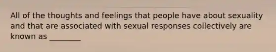 All of the thoughts and feelings that people have about sexuality and that are associated with sexual responses collectively are known as ________