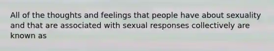 All of the thoughts and feelings that people have about sexuality and that are associated with sexual responses collectively are known as