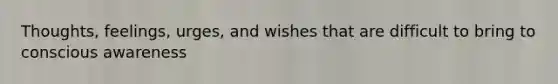 Thoughts, feelings, urges, and wishes that are difficult to bring to conscious awareness