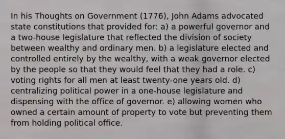 In his Thoughts on Government (1776), John Adams advocated state constitutions that provided for: a) a powerful governor and a two-house legislature that reflected the division of society between wealthy and ordinary men. b) a legislature elected and controlled entirely by the wealthy, with a weak governor elected by the people so that they would feel that they had a role. c) voting rights for all men at least twenty-one years old. d) centralizing political power in a one-house legislature and dispensing with the office of governor. e) allowing women who owned a certain amount of property to vote but preventing them from holding political office.