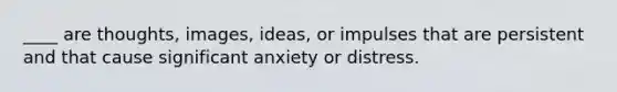 ____ are thoughts, images, ideas, or impulses that are persistent and that cause significant anxiety or distress.