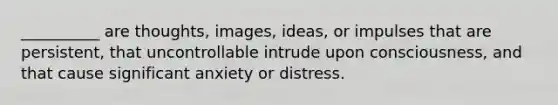 __________ are thoughts, images, ideas, or impulses that are persistent, that uncontrollable intrude upon consciousness, and that cause significant anxiety or distress.