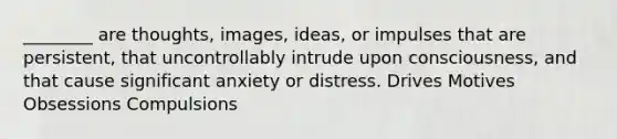 ________ are thoughts, images, ideas, or impulses that are persistent, that uncontrollably intrude upon consciousness, and that cause significant anxiety or distress. Drives Motives Obsessions Compulsions