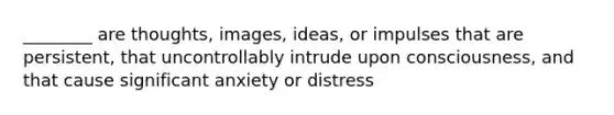 ________ are thoughts, images, ideas, or impulses that are persistent, that uncontrollably intrude upon consciousness, and that cause significant anxiety or distress