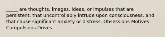 _____ are thoughts, images, ideas, or impulses that are persistent, that uncontrollably intrude upon consciousness, and that cause significant anxiety or distress. Obsessions Motives Compulsions Drives