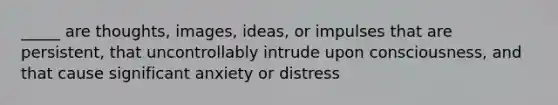 _____ are thoughts, images, ideas, or impulses that are persistent, that uncontrollably intrude upon consciousness, and that cause significant anxiety or distress