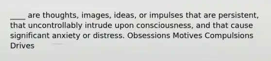 ____ are thoughts, images, ideas, or impulses that are persistent, that uncontrollably intrude upon consciousness, and that cause significant anxiety or distress. Obsessions Motives Compulsions Drives