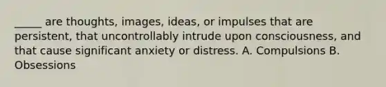 _____ are thoughts, images, ideas, or impulses that are persistent, that uncontrollably intrude upon consciousness, and that cause significant anxiety or distress. A. Compulsions B. Obsessions