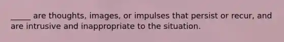 _____ are thoughts, images, or impulses that persist or recur, and are intrusive and inappropriate to the situation.