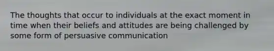 The thoughts that occur to individuals at the exact moment in time when their beliefs and attitudes are being challenged by some form of persuasive communication