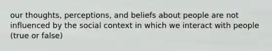 our thoughts, perceptions, and beliefs about people are not influenced by the social context in which we interact with people (true or false)