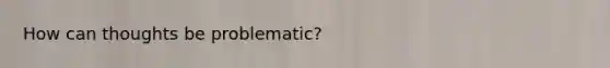 How can thoughts be problematic?