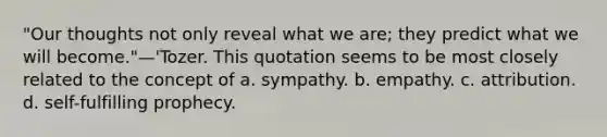 "Our thoughts not only reveal what we are; they predict what we will become."—'Tozer. This quotation seems to be most closely related to the concept of a. sympathy. b. empathy. c. attribution. d. self-fulfilling prophecy.