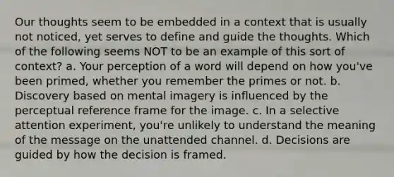 Our thoughts seem to be embedded in a context that is usually not noticed, yet serves to define and guide the thoughts. Which of the following seems NOT to be an example of this sort of context? a. Your perception of a word will depend on how you've been primed, whether you remember the primes or not. b. Discovery based on mental imagery is influenced by the perceptual reference frame for the image. c. In a selective attention experiment, you're unlikely to understand the meaning of the message on the unattended channel. d. Decisions are guided by how the decision is framed.