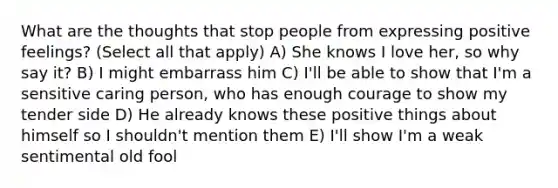 What are the thoughts that stop people from expressing positive feelings? (Select all that apply) A) She knows I love her, so why say it? B) I might embarrass him C) I'll be able to show that I'm a sensitive caring person, who has enough courage to show my tender side D) He already knows these positive things about himself so I shouldn't mention them E) I'll show I'm a weak sentimental old fool