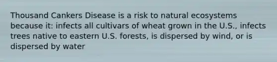 Thousand Cankers Disease is a risk to natural ecosystems because it: infects all cultivars of wheat grown in the U.S., infects trees native to eastern U.S. forests, is dispersed by wind, or is dispersed by water