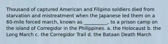 Thousand of captured American and Filipino soldiers died from starvation and mistreatment when the Japanese led them on a 60-mile forced march, known as __________, to a prison camp on the island of Corregidor in the Philippines. a. the Holocaust b. the Long March c. the Corregidor Trail d. the Bataan Death March