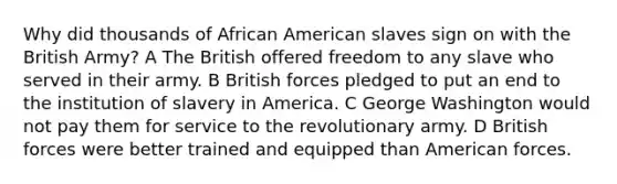 Why did thousands of African American slaves sign on with the British Army? A The British offered freedom to any slave who served in their army. B British forces pledged to put an end to the institution of slavery in America. C George Washington would not pay them for service to the revolutionary army. D British forces were better trained and equipped than American forces.