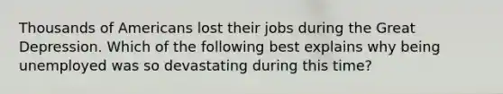 Thousands of Americans lost their jobs during the Great Depression. Which of the following best explains why being unemployed was so devastating during this time?