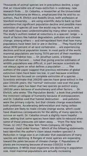 Thousands of animal species are in precipitous decline, a sign that an irreversible era of mass extinction is underway, new research finds. ... Dr. Ceballos, a researcher at the Universidad Nacional Autónoma de México, emphasized that he and his co-authors, Paul R. Ehrlich and Rodolfo Dirzo, both professors at Stanford University, ... are using scientific data to back up their assertions that significant population decline and possible mass extinction of species all over the world may be imminent, and that both have been underestimated by many other scientists. The study's authors looked at reductions in a species' range — a result of factors like habitat degradation, pollution and climate change, among others — and extrapolated from that how many populations have been lost or are in decline ... . They found that about 3030 percent of all land vertebrates ... are experiencing declines and local population losses. In most parts of the world, mammal populations are losing 7070 percent of their members because of habitat loss. ... Dr. Jonathan Losos, a biology professor at Harvard, ... noted that giving precise estimates of wildlife populations was difficult, in part because scientists do not always agree on what defines a population ... . ... The authors of the paper suggest that previous estimates of global extinction rates have been too low, in part because scientists have been too focused on complete extinction of a species ... . Scientists estimate that 200200 species have gone extinct in the past 100100 years; the "normal" extinction rate over the past two million years has been that two species go extinct every 100100 years because of evolutionary and other factors. ... Dr. Ehrlich, who wrote "The Population Bomb," a book that predicted the imminent collapse of humanity because of overpopulation, and Dr. Ceballos said that habitat destruction ... and pollution were the primary culprits, but that climate change exacerbates both problems. Accelerating deforestation and rising carbon pollution are likely to make climate change worse, which could have disastrous consequences for the ability of many species to survive on earth. Dr. Ceballos struck a slightly more hopeful tone, adding that some species have been able to rebound when some of these pressures are taken away. ... "From The New York Times. (c) 2017 The New York Times Company. All rights reserved. Used under license." Which of the following statements best identifies the author's claim about modern species? A Reduction in range size is an indicator that populations of many species are declining. B Ranges of most species are expanding toward the poles because of climate change. C Populations of plants are increasing because of excess CO2CO2 in the atmosphere. D While most organisms are declining in population size, most mammal populations are actually increasing.