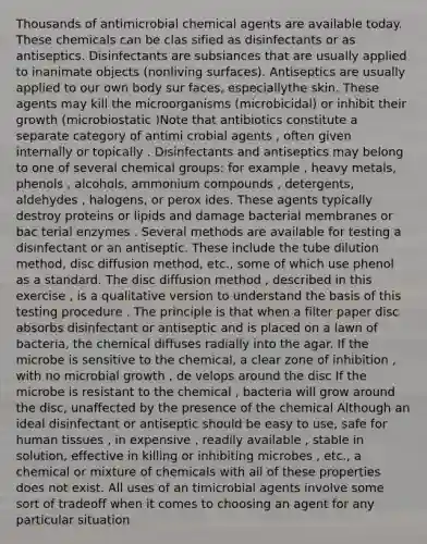 Thousands of antimicrobial chemical agents are available today. These chemicals can be clas sified as disinfectants or as antiseptics. Disinfectants are subsiances that are usually applied to inanimate objects (nonliving surfaces). Antiseptics are usually applied to our own body sur faces, especiallythe skin. These agents may kill the microorganisms (microbicidal) or inhibit their growth (microbiostatic )Note that antibiotics constitute a separate category of antimi crobial agents , often given internally or topically . Disinfectants and antiseptics may belong to one of several chemical groups: for example , heavy metals, phenols , alcohols, ammonium compounds , detergents, aldehydes , halogens, or perox ides. These agents typically destroy proteins or lipids and damage bacterial membranes or bac terial enzymes . Several methods are available for testing a disinfectant or an antiseptic. These include the tube dilution method, disc diffusion method, etc., some of which use phenol as a standard. The disc diffusion method , described in this exercise , is a qualitative version to understand the basis of this testing procedure . The principle is that when a filter paper disc absorbs disinfectant or antiseptic and is placed on a lawn of bacteria, the chemical diffuses radially into the agar. If the microbe is sensitive to the chemical, a clear zone of inhibition , with no microbial growth , de velops around the disc If the microbe is resistant to the chemical , bacteria will grow around the disc, unaffected by the presence of the chemical Although an ideal disinfectant or antiseptic should be easy to use, safe for human tissues , in expensive , readily available , stable in solution, effective in killing or inhibiting microbes , etc., a chemical or mixture of chemicals with all of these properties does not exist. All uses of an timicrobial agents involve some sort of tradeoff when it comes to choosing an agent for any particular situation