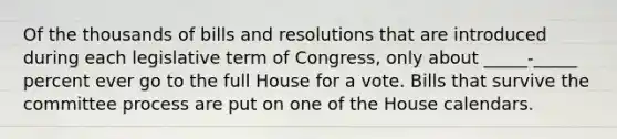 Of the thousands of bills and resolutions that are introduced during each legislative term of Congress, only about _____-_____ percent ever go to the full House for a vote. Bills that survive the committee process are put on one of the House calendars.