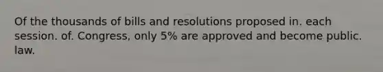 Of the thousands of bills and resolutions proposed in. each session. of. Congress, only 5% are approved and become public. law.