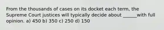 From the thousands of cases on its docket each term, the Supreme Court justices will typically decide about ______with full opinion. a) 450 b) 350 c) 250 d) 150