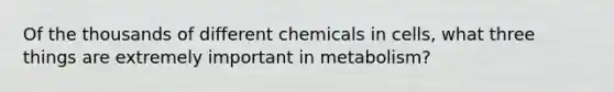 Of the thousands of different chemicals in cells, what three things are extremely important in metabolism?