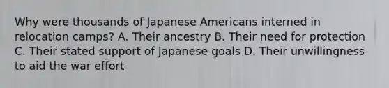 Why were thousands of Japanese Americans interned in relocation camps? A. Their ancestry B. Their need for protection C. Their stated support of Japanese goals D. Their unwillingness to aid the war effort