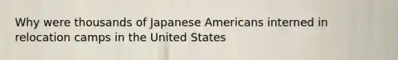 Why were thousands of Japanese Americans interned in relocation camps in the United States