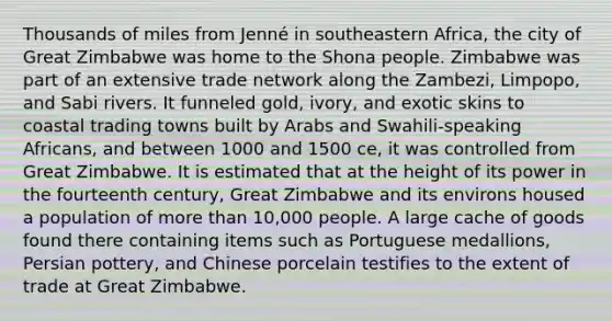 Thousands of miles from Jenné in southeastern Africa, the city of Great Zimbabwe was home to the Shona people. Zimbabwe was part of an extensive trade network along the Zambezi, Limpopo, and Sabi rivers. It funneled gold, ivory, and exotic skins to coastal trading towns built by Arabs and Swahili-speaking Africans, and between 1000 and 1500 ce, it was controlled from Great Zimbabwe. It is estimated that at the height of its power in the fourteenth century, Great Zimbabwe and its environs housed a population of more than 10,000 people. A large cache of goods found there containing items such as Portuguese medallions, Persian pottery, and Chinese porcelain testifies to the extent of trade at Great Zimbabwe.