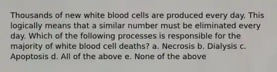 Thousands of new white blood cells are produced every day. This logically means that a similar number must be eliminated every day. Which of the following processes is responsible for the majority of white blood cell deaths? a. Necrosis b. Dialysis c. Apoptosis d. All of the above e. None of the above