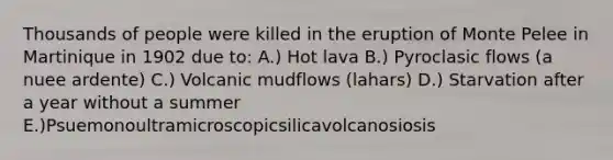 Thousands of people were killed in the eruption of Monte Pelee in Martinique in 1902 due to: A.) Hot lava B.) Pyroclasic flows (a nuee ardente) C.) Volcanic mudflows (lahars) D.) Starvation after a year without a summer E.)Psuemonoultramicroscopicsilicavolcanosiosis