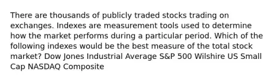 There are thousands of publicly traded stocks trading on exchanges. Indexes are measurement tools used to determine how the market performs during a particular period. Which of the following indexes would be the best measure of the total stock market? Dow Jones Industrial Average S&P 500 Wilshire US Small Cap NASDAQ Composite