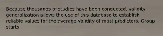 Because thousands of studies have been conducted, validity generalization allows the use of this database to establish reliable values for the average validity of most predictors. Group starts