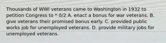 Thousands of WWI veterans came to Washington in 1932 to petition Congress to * 0/2 A. enact a bonus for war veterans. B. give veterans their promised bonus early. C. provided public works job for unemployed veterans. D. provide military jobs for unemployed veterans.