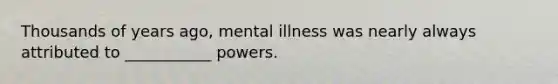 Thousands of years ago, mental illness was nearly always attributed to ___________ powers.