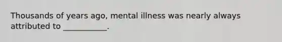 Thousands of years ago, mental illness was nearly always attributed to ___________.