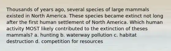 Thousands of years ago, several species of large mammals existed in North America. These species became extinct not long after the first human settlement of North America. Which human activity MOST likely contributed to the extinction of theses mammals? a. hunting b. waterway pollution c. habitat destruction d. competition for resources