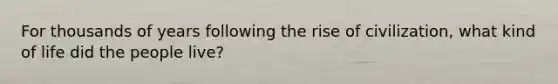 For thousands of years following the rise of civilization, what kind of life did the people live?