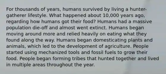 For thousands of years, humans survived by living a hunter-gatherer lifestyle. What happened about 10,000 years ago, regarding how humans got their food? Humans had a massive population die-off and almost went extinct. Humans began moving around more and relied heavily on eating what they found along the way. Humans began domesticating plants and animals, which led to the development of agriculture. People started using mechanized tools and fossil fuels to grow their food. People began forming tribes that hunted together and lived in multiple areas throughout the year.