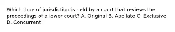 Which thpe of jurisdiction is held by a court that reviews the proceedings of a lower court? A. Original B. Apellate C. Exclusive D. Concurrent