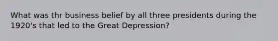 What was thr business belief by all three presidents during the 1920's that led to the Great Depression?