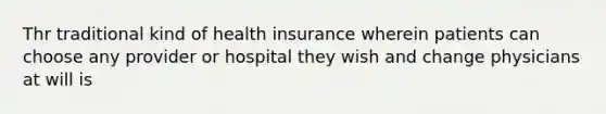 Thr traditional kind of health insurance wherein patients can choose any provider or hospital they wish and change physicians at will is