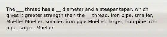 The ___ thread has a __ diameter and a steeper taper, which gives it greater strength than the __ thread. iron-pipe, smaller, Mueller Mueller, smaller, iron-pipe Mueller, larger, iron-pipe iron-pipe, larger, Mueller