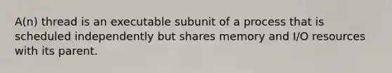 A(n) thread is an executable subunit of a process that is scheduled independently but shares memory and I/O resources with its parent.